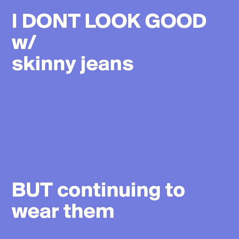 I DONT LOOK GOOD w/
skinny jeans 





BUT continuing to wear them
