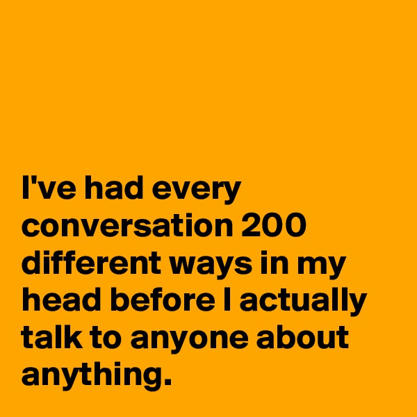 



I've had every conversation 200 different ways in my head before I actually talk to anyone about anything.