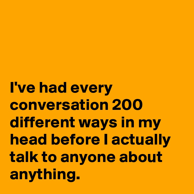 



I've had every conversation 200 different ways in my head before I actually talk to anyone about anything.