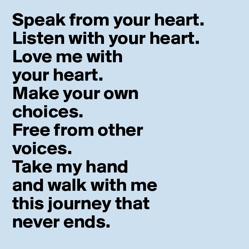 Speak from your heart. 
Listen with your heart. 
Love me with 
your heart. 
Make your own 
choices. 
Free from other 
voices. 
Take my hand 
and walk with me 
this journey that 
never ends.