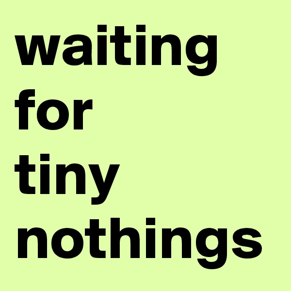 waiting for
tiny nothings