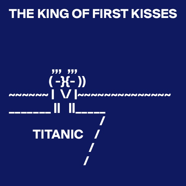THE KING OF FIRST KISSES


        
                ,,,  ,,,
               ( -}{- ))
~~~~~~ |  \/ |~~~~~~~~~~~~~~
_______ ||   ||_____
                                  /
         TITANIC    /
                              /
                            /