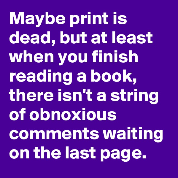 Maybe print is dead, but at least when you finish reading a book, there isn't a string of obnoxious comments waiting on the last page.
