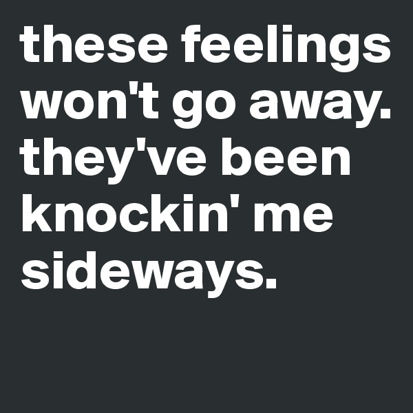 these feelings won't go away. they've been knockin' me sideways.
