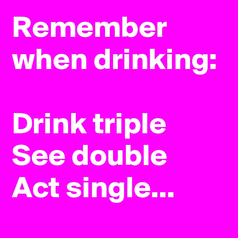 Remember when drinking:

Drink triple
See double
Act single...