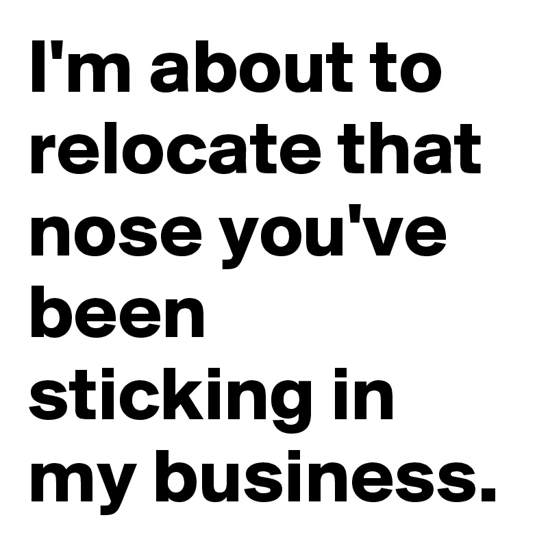 I'm about to relocate that nose you've been sticking in my business.