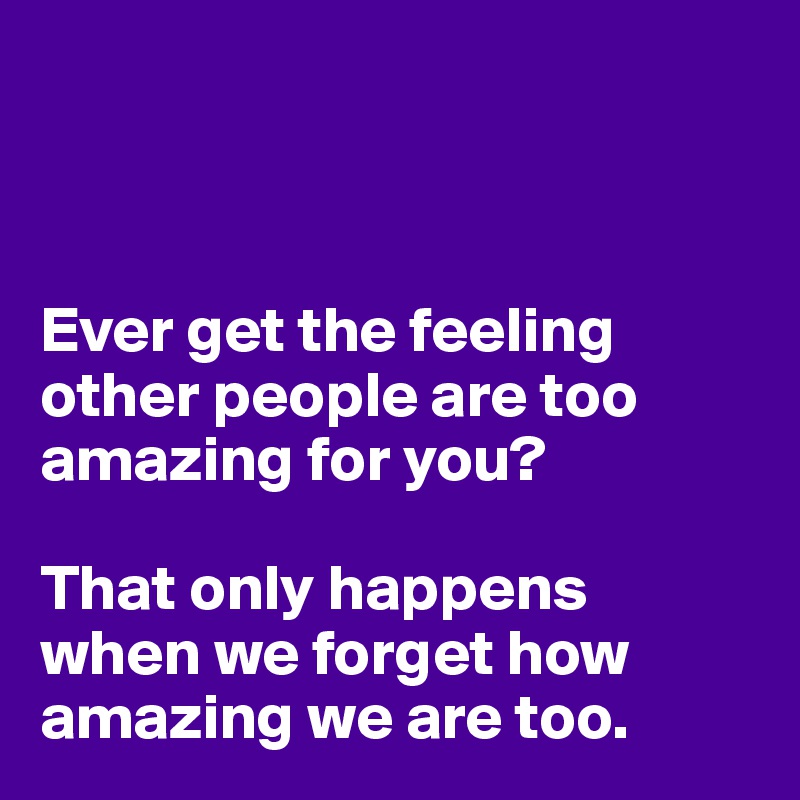 



Ever get the feeling other people are too amazing for you? 

That only happens when we forget how amazing we are too.