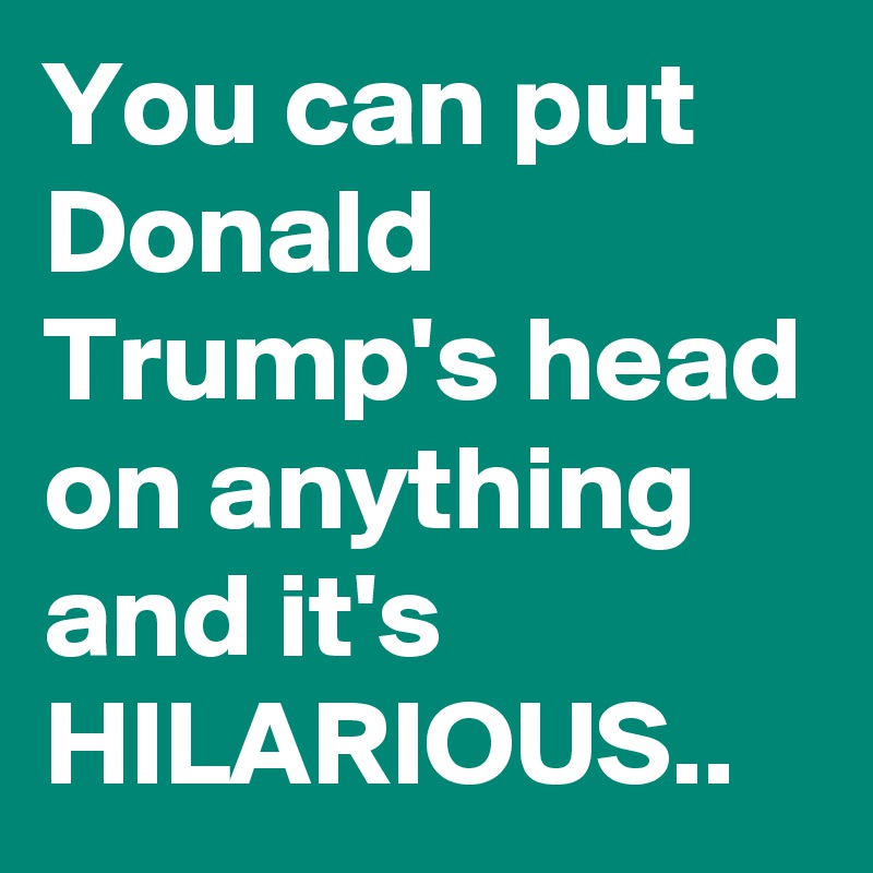 You can put Donald Trump's head on anything and it's HILARIOUS..