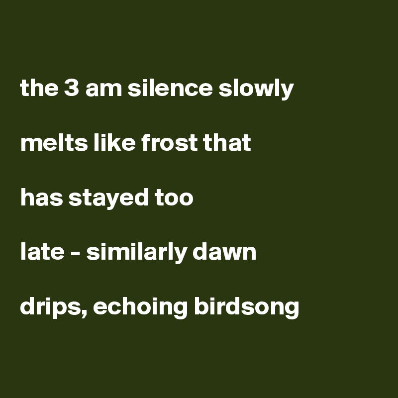

the 3 am silence slowly

melts like frost that

has stayed too

late - similarly dawn

drips, echoing birdsong

