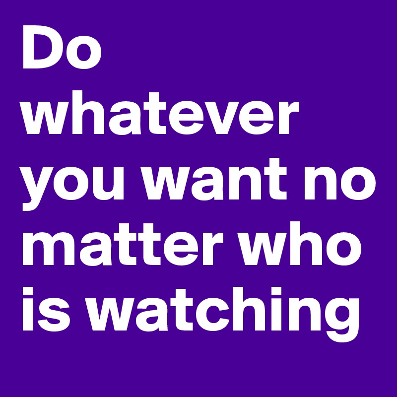 Do  whatever you want no matter who is watching