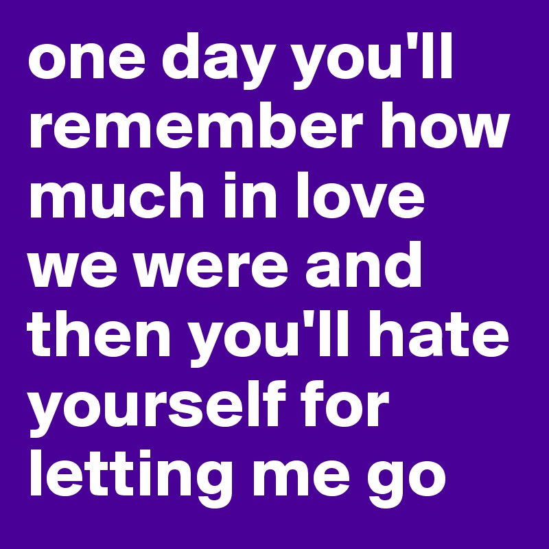 one day you'll remember how much in love we were and then you'll hate yourself for letting me go