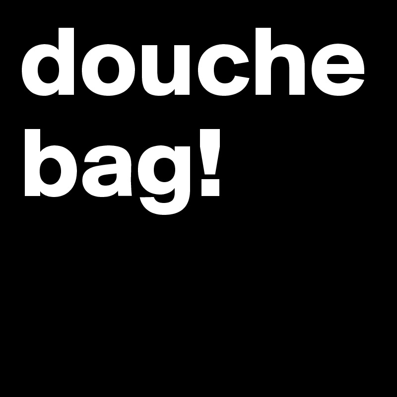 douche
bag!