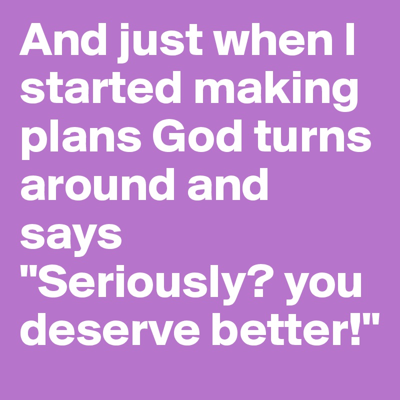 And just when I started making plans God turns around and says "Seriously? you deserve better!"