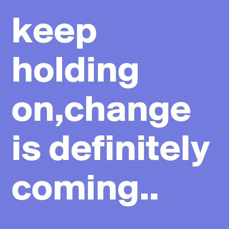 keep holding on,change is definitely coming..