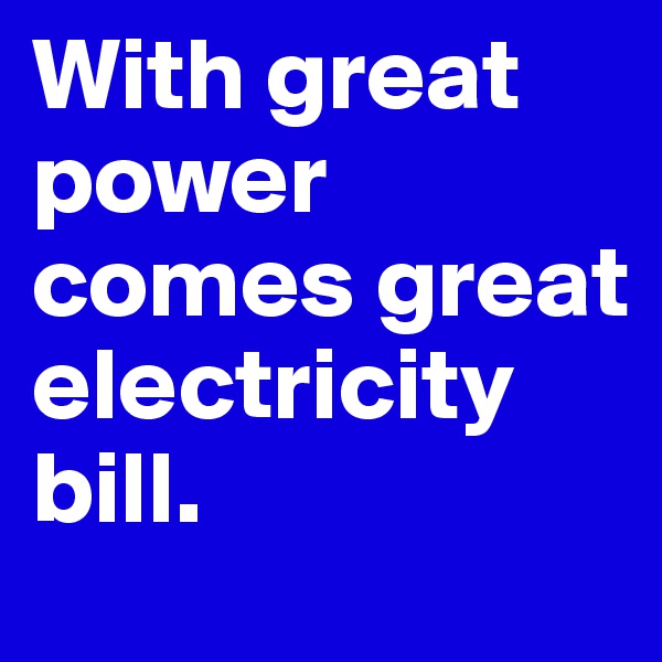 With great power comes great electricity bill.