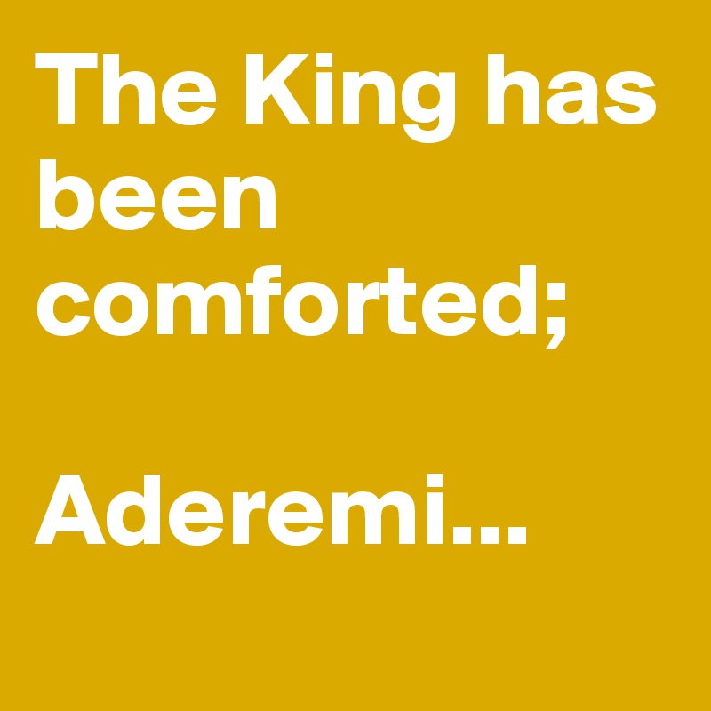 The King has been comforted; 

Aderemi...

