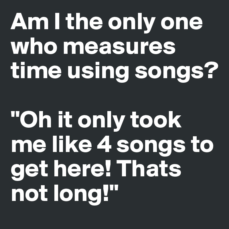 Am I the only one who measures time using songs?

"Oh it only took me like 4 songs to get here! Thats not long!"