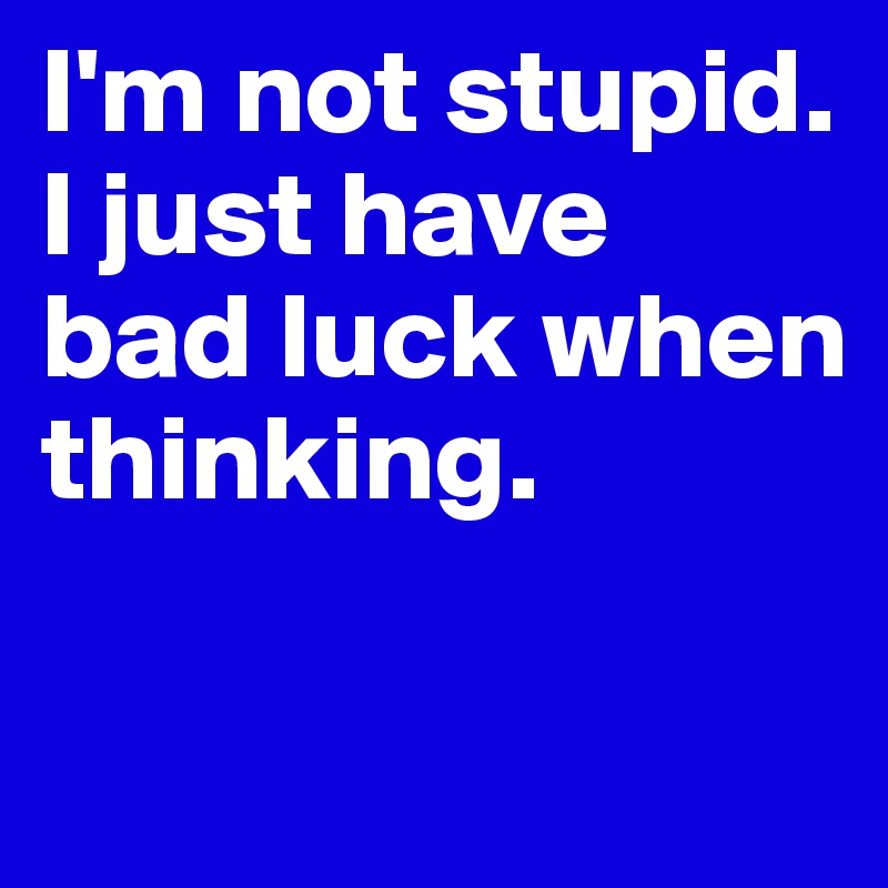 I'm not stupid. I just have bad luck when thinking.

