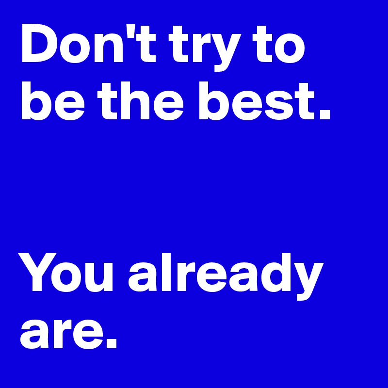 Don't try to be the best. 


You already are.
