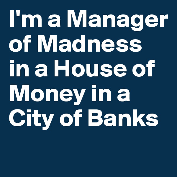 I'm a Manager of Madness
in a House of Money in a
City of Banks
