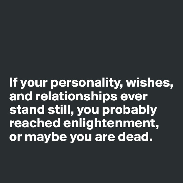 




If your personality, wishes, and relationships ever stand still, you probably reached enlightenment, or maybe you are dead.
