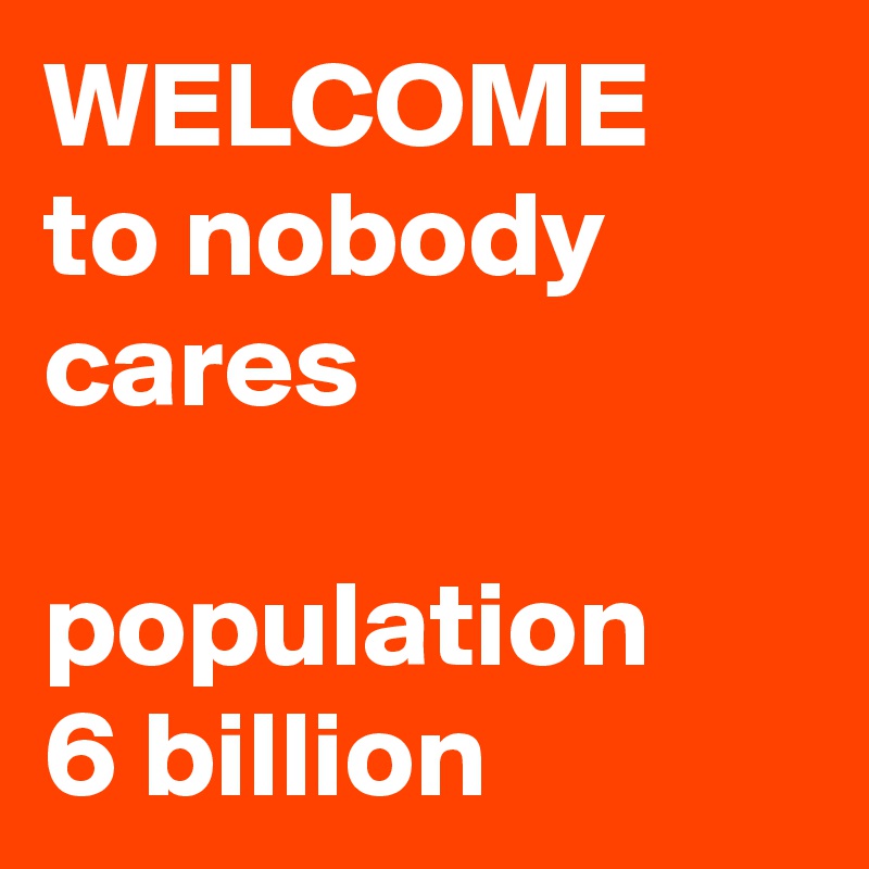 WELCOME
to nobody         cares

population
6 billion