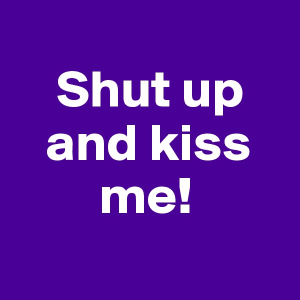 
    Shut up
   and kiss
        me!
