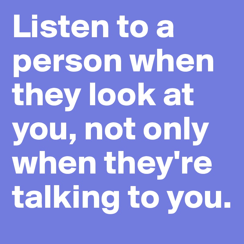 Listen to a person when they look at you, not only when they're talking to you.