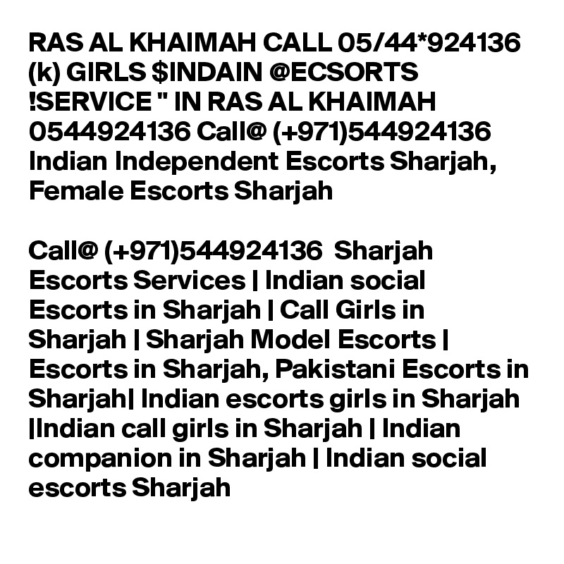 RAS AL KHAIMAH CALL 05/44*924136 (k) GIRLS $INDAIN @ECSORTS !SERVICE " IN RAS AL KHAIMAH 0544924136 Call@ (+971)544924136  Indian Independent Escorts Sharjah, Female Escorts Sharjah

Call@ (+971)544924136  Sharjah Escorts Services | Indian social Escorts in Sharjah | Call Girls in Sharjah | Sharjah Model Escorts | Escorts in Sharjah, Pakistani Escorts in Sharjah| Indian escorts girls in Sharjah |Indian call girls in Sharjah | Indian companion in Sharjah | Indian social escorts Sharjah 
