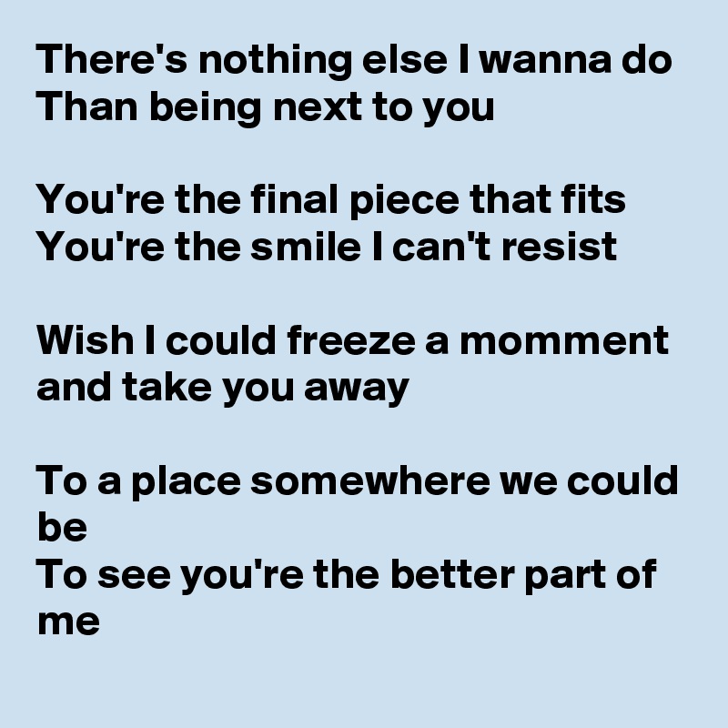 There's nothing else I wanna do
Than being next to you

You're the final piece that fits
You're the smile I can't resist

Wish I could freeze a momment and take you away

To a place somewhere we could be
To see you're the better part of me