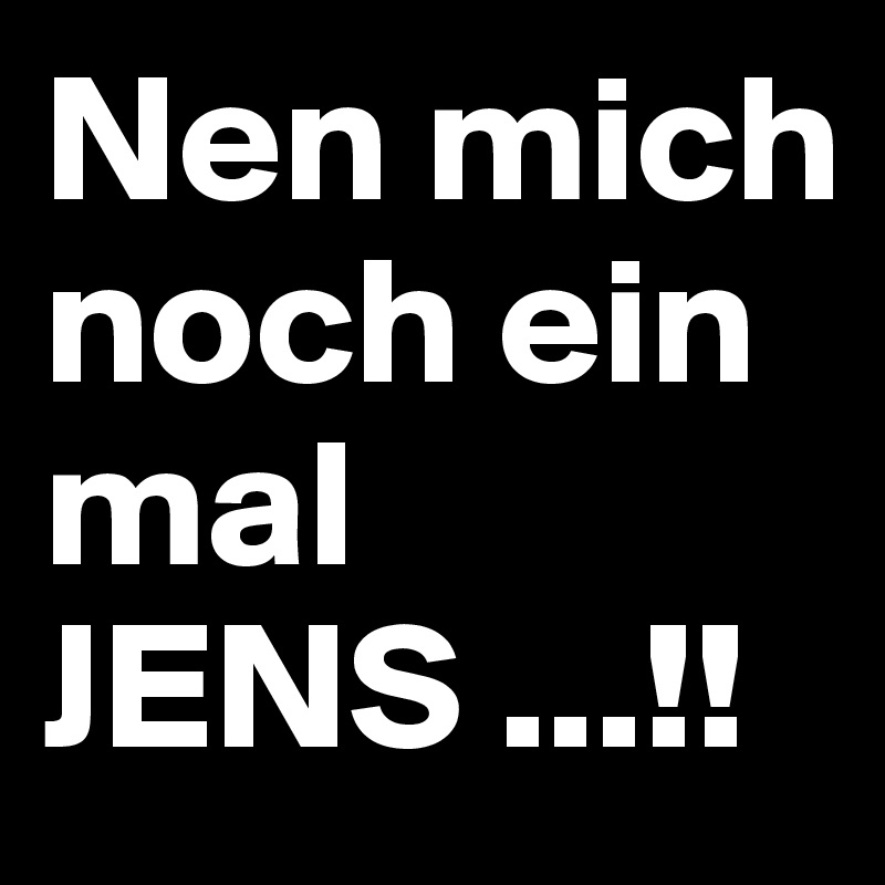 Nen mich noch ein mal
JENS ...!!