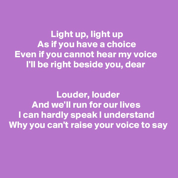 

                      Light up, light up
               As if you have a choice
   Even if you cannot hear my voice
         I'll be right beside you, dear

                       
                         Louder, louder
            And we'll run for our lives
     I can hardly speak I understand Why you can't raise your voice to say


