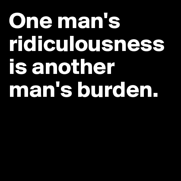 One man's ridiculousness is another man's burden.


