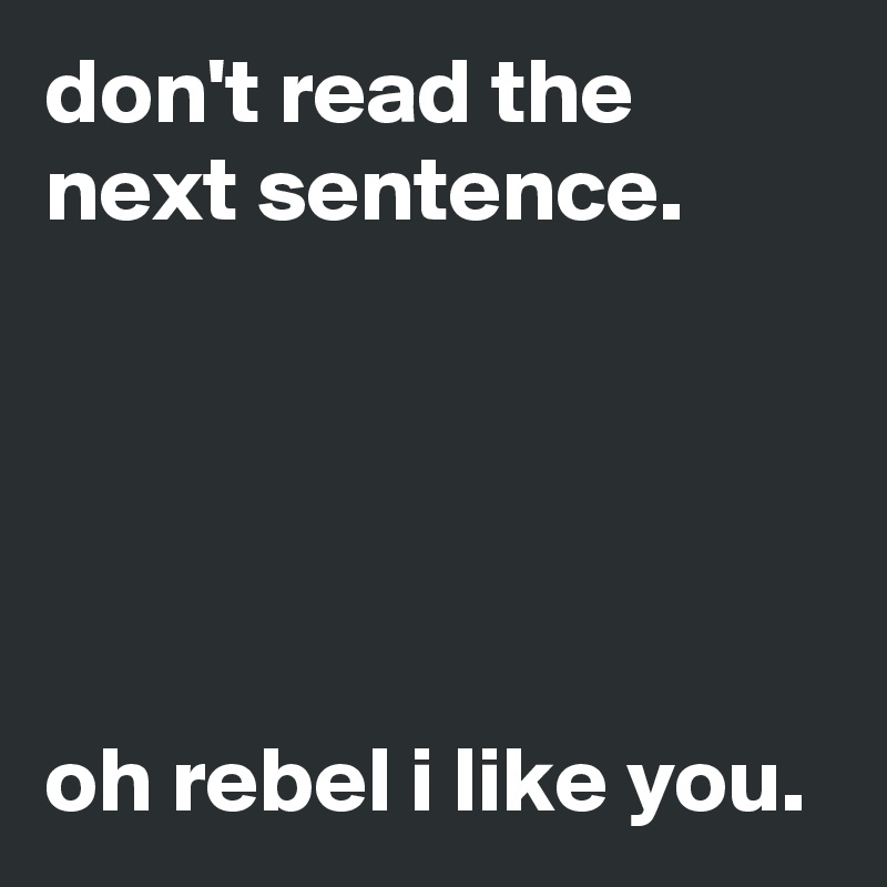 don't read the next sentence.





oh rebel i like you.