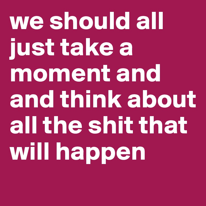 we should all just take a moment and and think about all the shit that will happen
