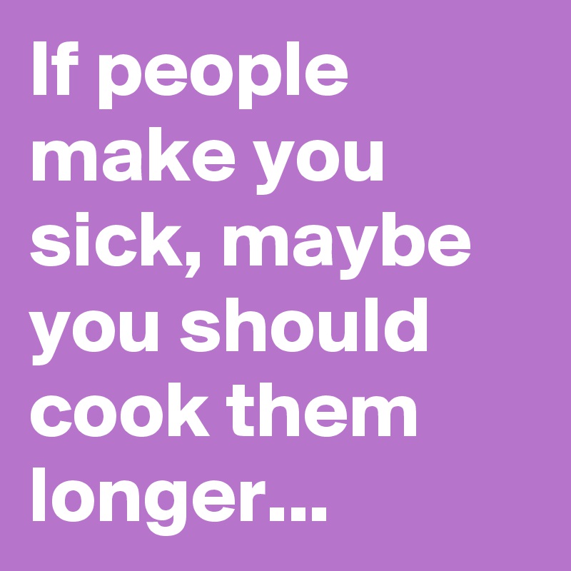 If people make you sick, maybe you should cook them longer...
