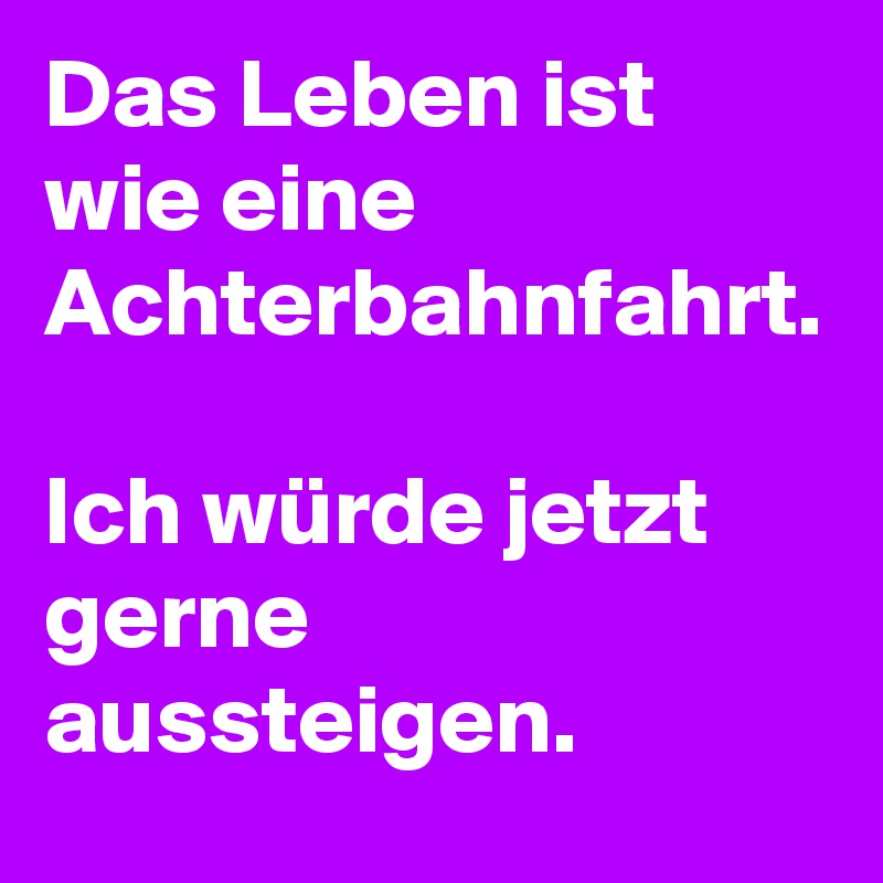 Das Leben ist wie eine Achterbahnfahrt. 

Ich würde jetzt gerne aussteigen.