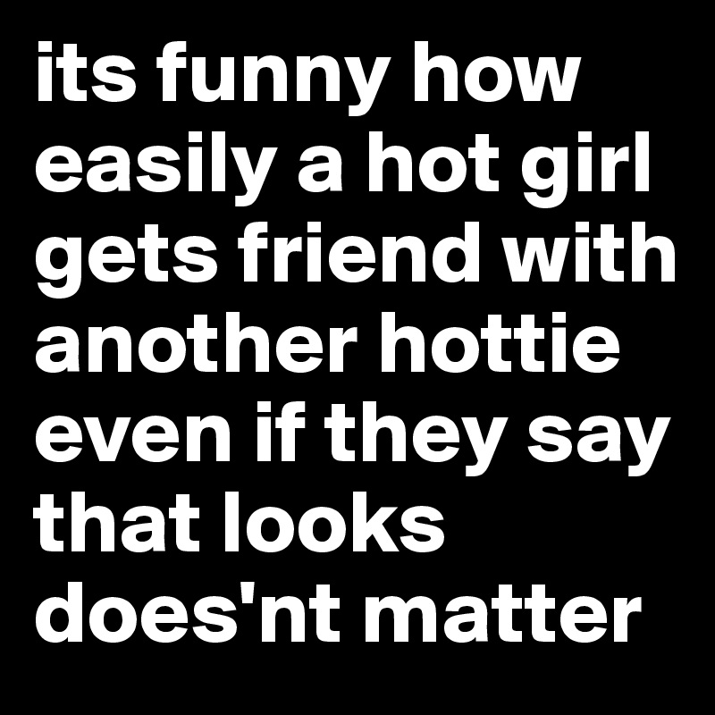 its funny how easily a hot girl gets friend with another hottie even if they say that looks does'nt matter