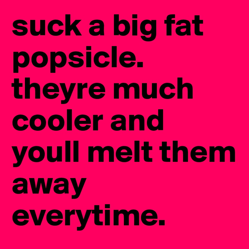 suck a big fat popsicle. theyre much cooler and youll melt them away everytime. 