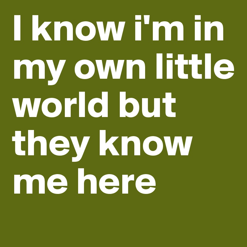 I know i'm in my own little world but they know me here