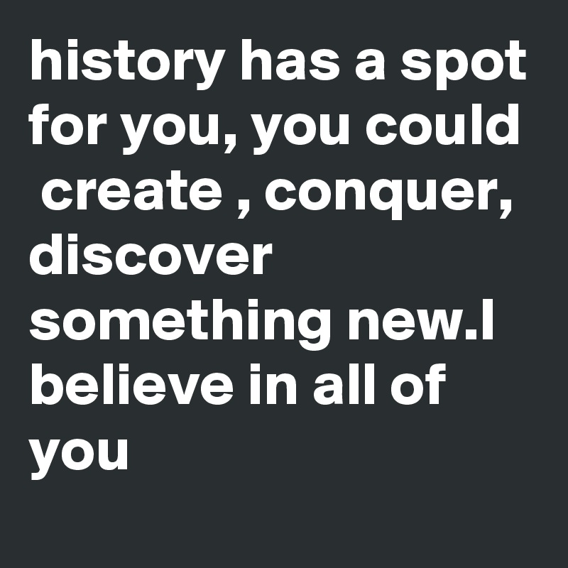 history has a spot for you, you could  create , conquer, discover something new.I believe in all of you