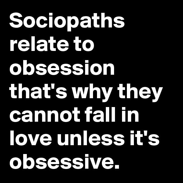 Sociopaths relate to obsession that's why they cannot fall in love unless it's obsessive. 