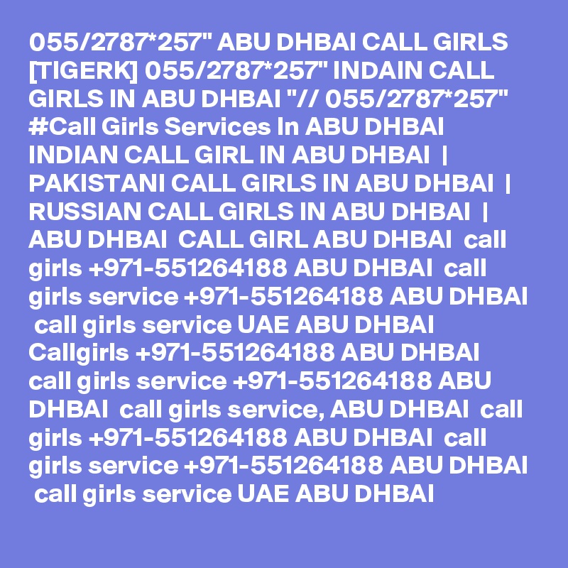 055/2787*257" ABU DHBAI CALL GIRLS [TIGERK] 055/2787*257" INDAIN CALL GIRLS IN ABU DHBAI "// 055/2787*257"  #Call Girls Services In ABU DHBAI   INDIAN CALL GIRL IN ABU DHBAI  | PAKISTANI CALL GIRLS IN ABU DHBAI  | RUSSIAN CALL GIRLS IN ABU DHBAI  | ABU DHBAI  CALL GIRL ABU DHBAI  call girls +971-551264188 ABU DHBAI  call girls service +971-551264188 ABU DHBAI  call girls service UAE ABU DHBAI  Callgirls +971-551264188 ABU DHBAI  call girls service +971-551264188 ABU DHBAI  call girls service, ABU DHBAI  call girls +971-551264188 ABU DHBAI  call girls service +971-551264188 ABU DHBAI  call girls service UAE ABU DHBAI