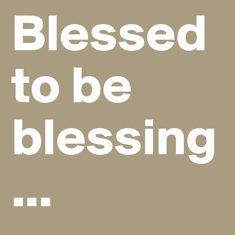 Blessed to be blessing...