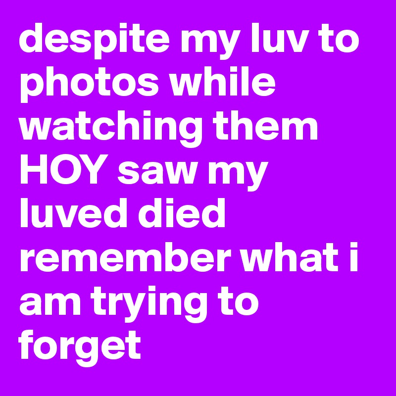 despite my luv to photos while watching them HOY saw my luved died remember what i am trying to forget