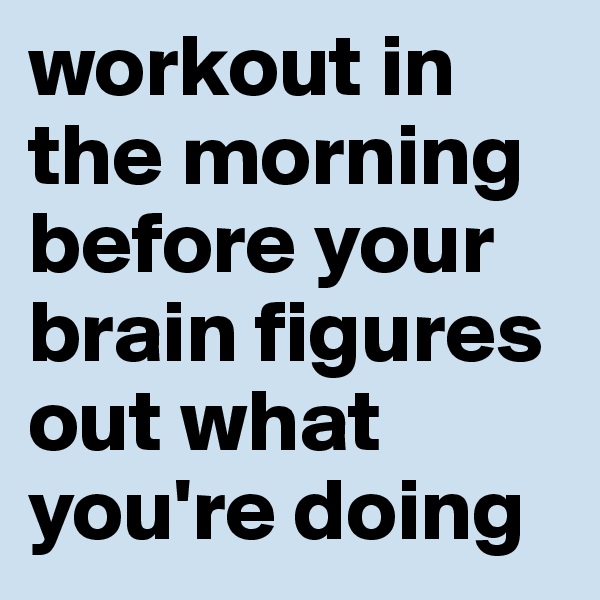 workout in the morning before your brain figures out what you're doing