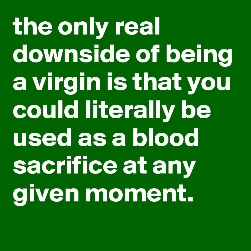 the only real downside of being a virgin is that you could literally be used as a blood sacrifice at any given moment.