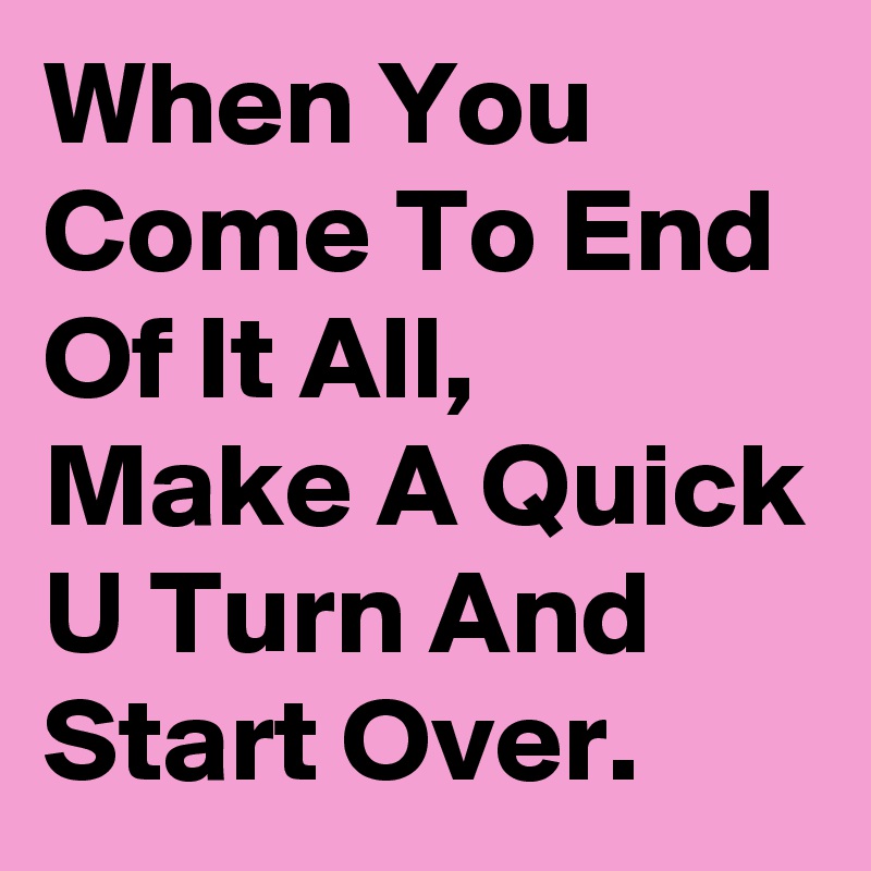 When You Come To End Of It All, Make A Quick U Turn And Start Over.