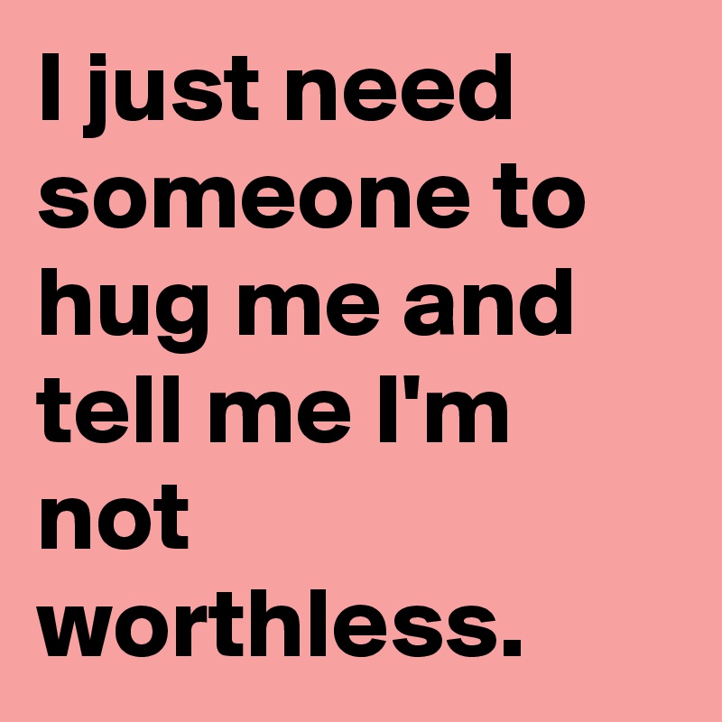 I just need someone to hug me and tell me I'm not worthless.