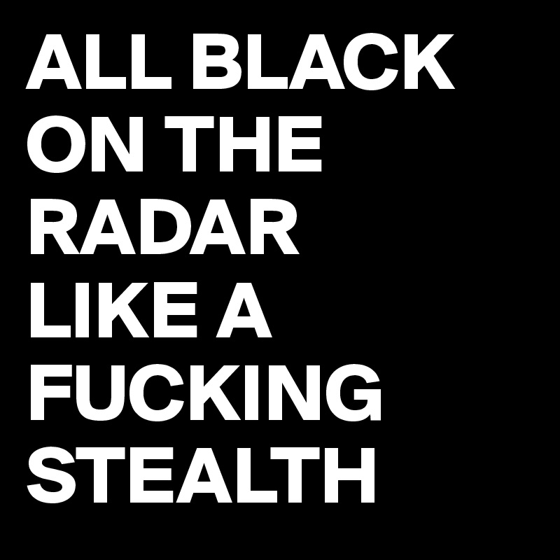 ALL BLACK ON THE RADAR
LIKE A FUCKING
STEALTH